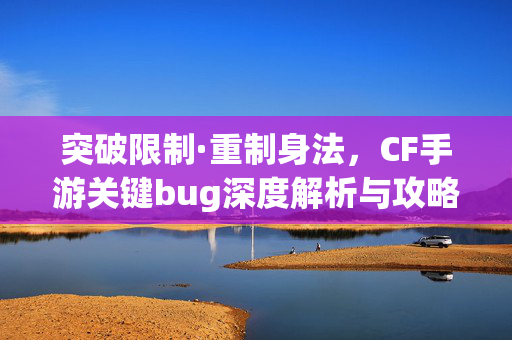 突破限制·重制身法，CF手游关键bug深度解析与攻略指南