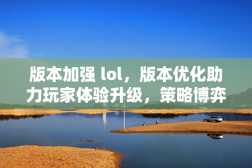 版本加强 lol，版本优化助力玩家体验升级，策略博弈再启新篇