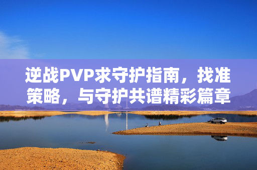 逆战PVP求守护指南，找准策略，与守护共谱精彩篇章