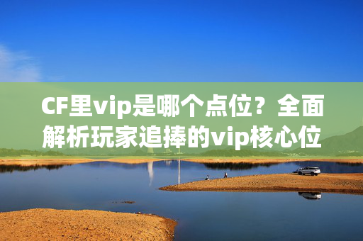 CF里vip是哪个点位？全面解析玩家追捧的vip核心位置与玩法