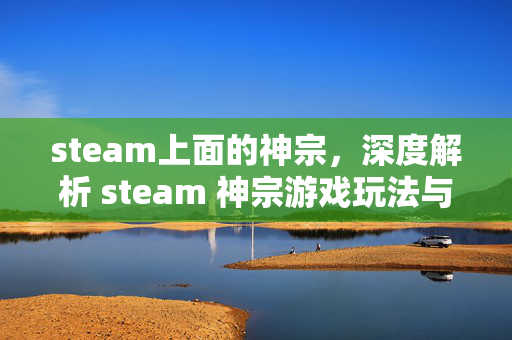 steam上面的神宗，深度解析 steam 神宗游戏玩法与探索攻略