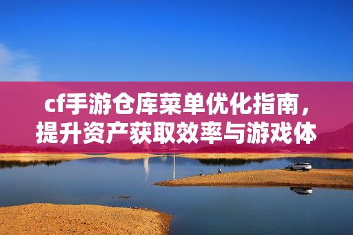 cf手游仓库菜单优化指南，提升资产获取效率与游戏体验