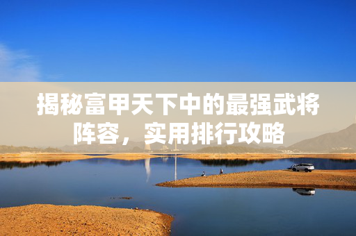 揭秘富甲天下中的最强武将阵容，实用排行攻略