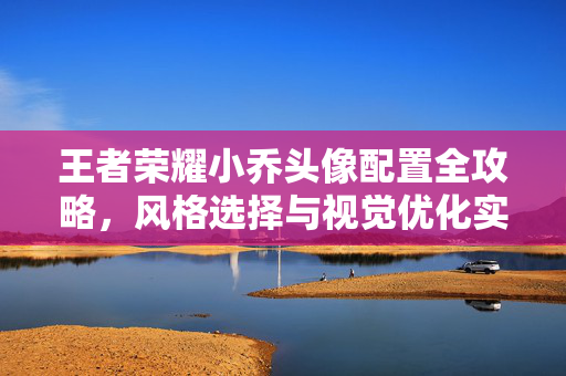 王者荣耀小乔头像配置全攻略，风格选择与视觉优化实用建议