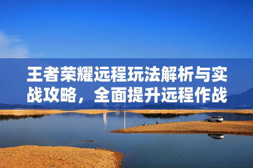 王者荣耀远程玩法解析与实战攻略，全面提升远程作战优势