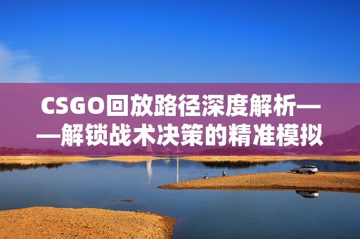 CSGO回放路径深度解析——解锁战术决策的精准模拟通道