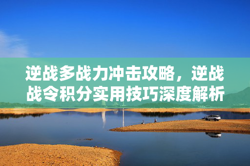 逆战多战力冲击攻略，逆战战令积分实用技巧深度解析