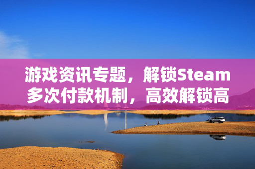 游戏资讯专题，解锁Steam多次付款机制，高效解锁高质量游戏资源