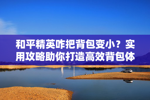 和平精英咋把背包变小？实用攻略助你打造高效背包体系