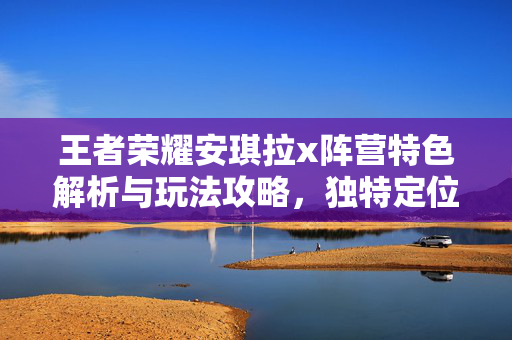 王者荣耀安琪拉x阵营特色解析与玩法攻略，独特定位下的战力构建与操作提升