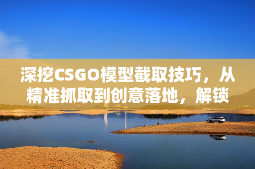 深挖CSGO模型截取技巧，从精准抓取到创意落地，解锁专属视觉玩法