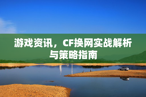 游戏资讯，CF换网实战解析与策略指南