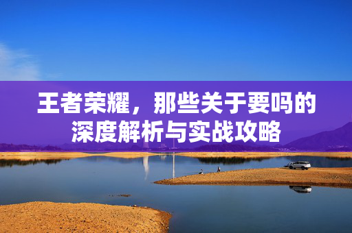 王者荣耀，那些关于要吗的深度解析与实战攻略