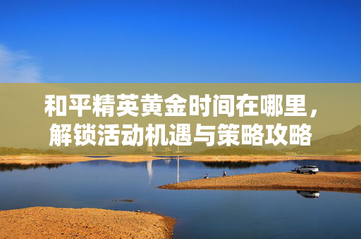 和平精英黄金时间在哪里，解锁活动机遇与策略攻略