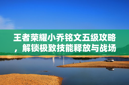 王者荣耀小乔铭文五级攻略，解锁极致技能释放与战场优势