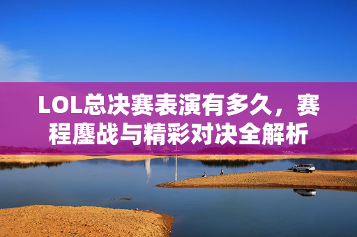 LOL总决赛表演有多久，赛程鏖战与精彩对决全解析