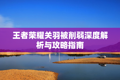 王者荣耀关羽被削弱深度解析与攻略指南