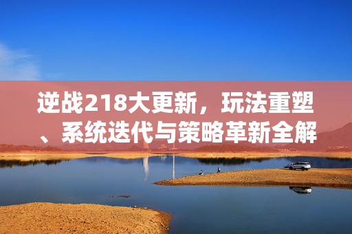 逆战218大更新，玩法重塑、系统迭代与策略革新全解析