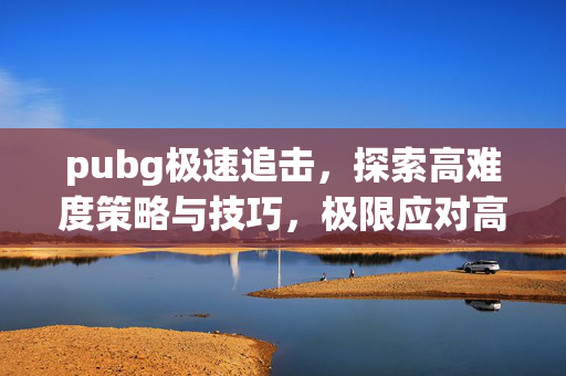 pubg极速追击，探索高难度策略与技巧，极限应对高效战术