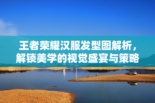 王者荣耀汉服发型图解析，解锁美学的视觉盛宴与策略适配指南