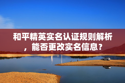 和平精英实名认证规则解析，能否更改实名信息？