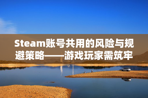 Steam账号共用的风险与规避策略——游戏玩家需筑牢安全防线