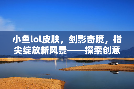 小鱼lol皮肤，剑影奇境，指尖绽放新风景——探索创意皮肤玩法与攻略解析