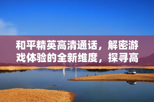 和平精英高清通话，解密游戏体验的全新维度，探寻高效沟通的实用攻略
