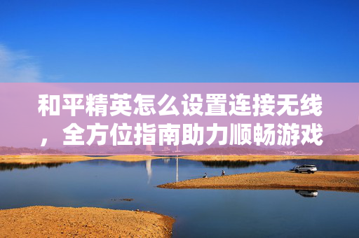 和平精英怎么设置连接无线，全方位指南助力顺畅游戏体验