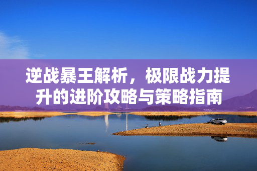 逆战暴王解析，极限战力提升的进阶攻略与策略指南