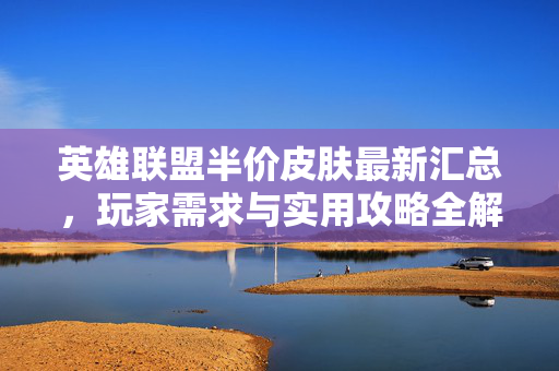 英雄联盟半价皮肤最新汇总，玩家需求与实用攻略全解析