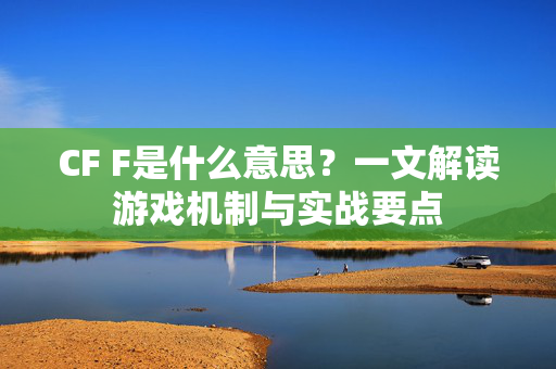 CF F是什么意思？一文解读游戏机制与实战要点