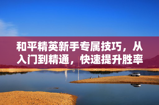 和平精英新手专属技巧，从入门到精通，快速提升胜率与体验