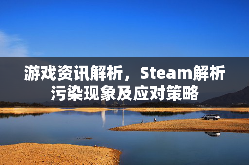 游戏资讯解析，Steam解析污染现象及应对策略