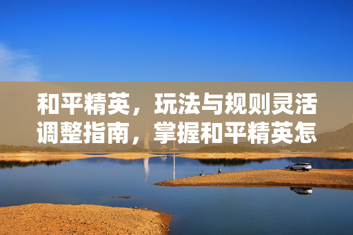 和平精英，玩法与规则灵活调整指南，掌握和平精英怎么更改核心技巧