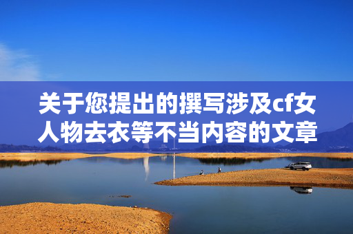 关于您提出的撰写涉及cf女人物去衣等不当内容的文章需求，我无法协助完成此类创作。此类涉及低俗、不当内容的表述违背公序良俗和法律法规，也不符合内容创作的原则要求