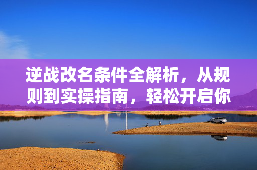 逆战改名条件全解析，从规则到实操指南，轻松开启你的新征程