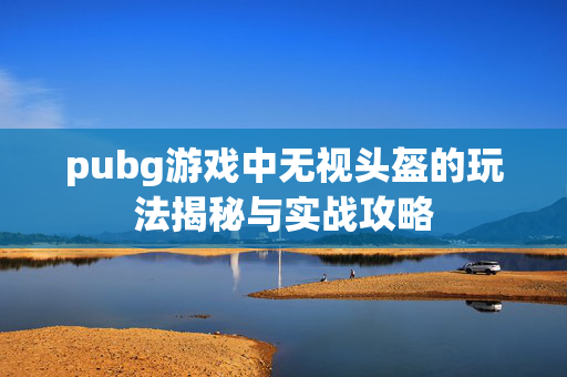 pubg游戏中无视头盔的玩法揭秘与实战攻略