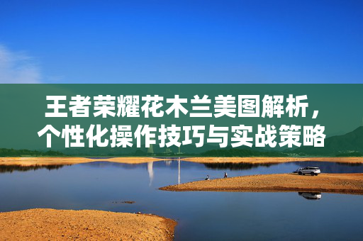 王者荣耀花木兰美图解析，个性化操作技巧与实战策略解析