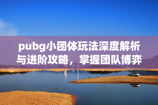 pubg小团体玩法深度解析与进阶攻略，掌握团队博弈核心技巧