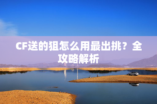 CF送的狙怎么用最出挑？全攻略解析