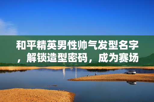 和平精英男性帅气发型名字，解锁造型密码，成为赛场焦点