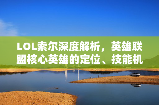LOL索尔深度解析，英雄联盟核心英雄的定位、技能机制与实战策略