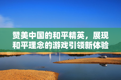赞美中国的和平精英，展现和平理念的游戏引领新体验
