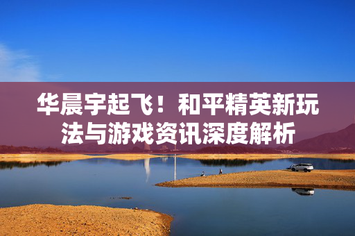 华晨宇起飞！和平精英新玩法与游戏资讯深度解析