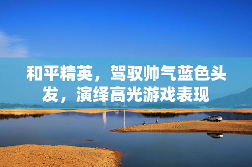 和平精英，驾驭帅气蓝色头发，演绎高光游戏表现