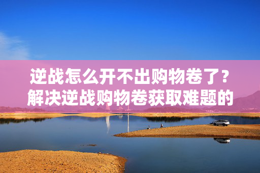 逆战怎么开不出购物卷了？解决逆战购物卷获取难题的实用攻略
