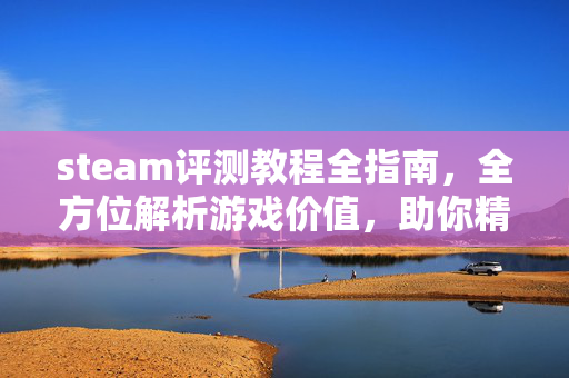 steam评测教程全指南，全方位解析游戏价值，助你精准选择
