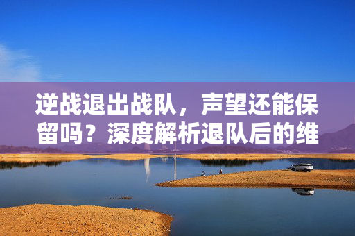 逆战退出战队，声望还能保留吗？深度解析退队后的维护与机遇