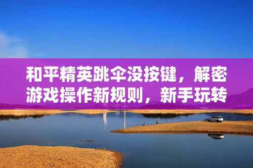 和平精英跳伞没按键,解密游戏操作新规则,新手玩转安全跳伞流程 和平精英跳伞没按键,解密游戏操作新规则,新手玩转安全跳伞流程